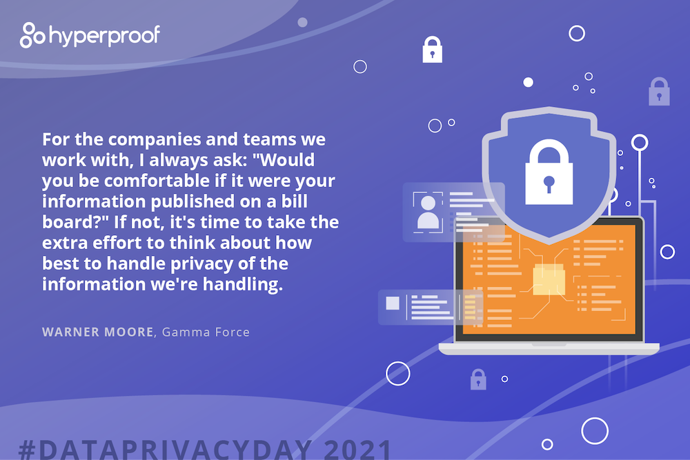Warner Moore, Gamma Force, says For the companies and teams we work with, I always ask: "Would you be comfortable if it were your information published on a bill board?" If not, it's time to take the extra effort to think about how best to handle privacy of the information we're handling.