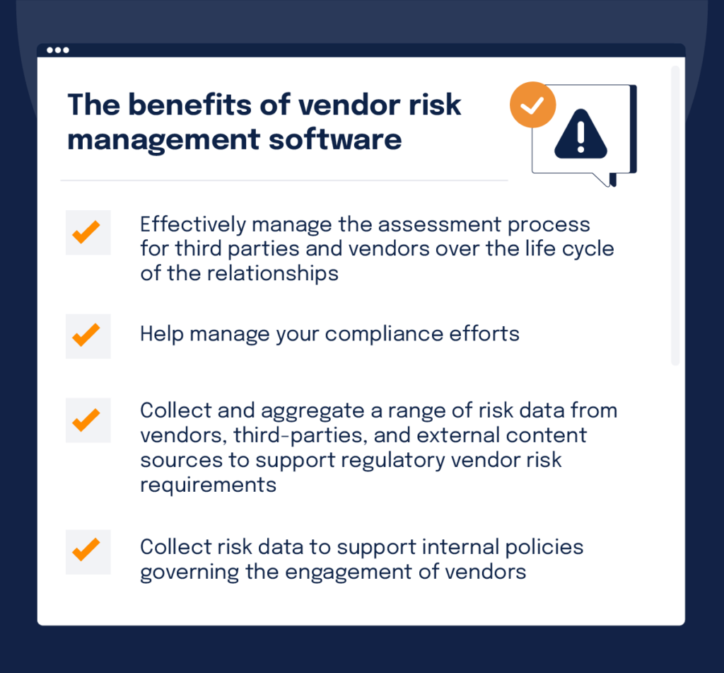 A checklist of the benefits of vendor risk management software: effectively manage the assessment process for third parties and vendors over the life cycle of the relationships; help manage your compliance efforts; collect and aggregate a range of risk data from vendors, third-parties, and external content sources to support regulatory vendor risk requirements; collect risk data to support internal policies governing the engagement of vendors