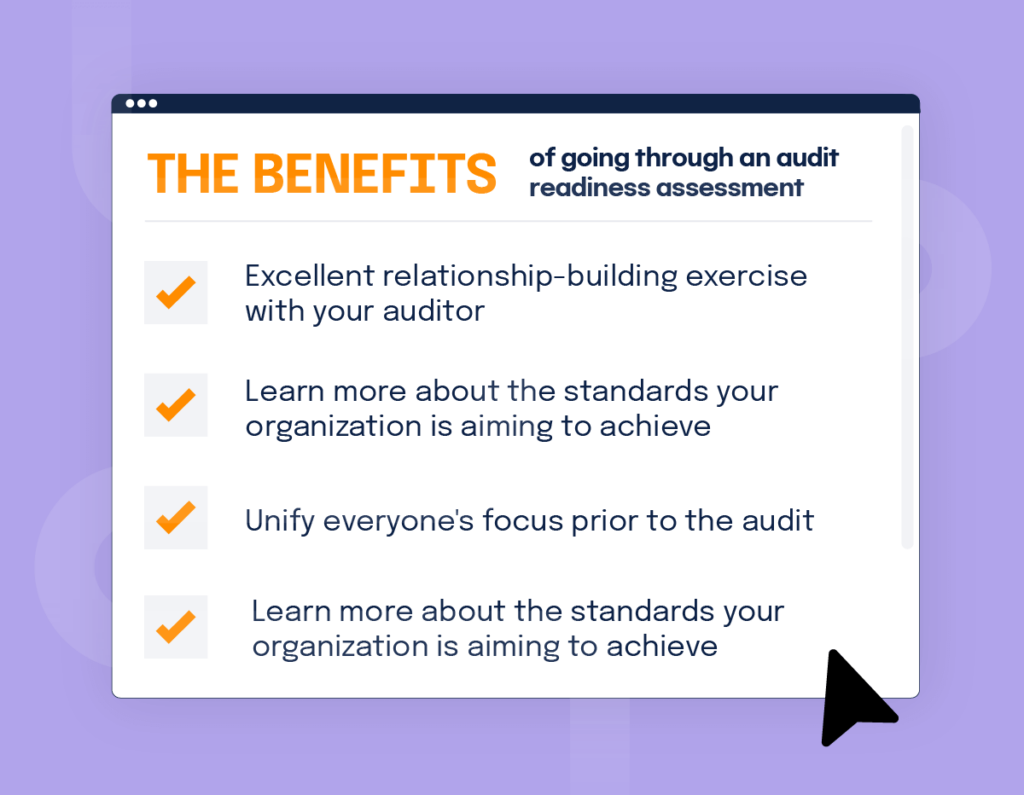 A checklist of benefits including: Excellent relationship-building exercise with your auditor
Learn more about the standards your organization is aiming to achieve
Unify everyone's focus prior to the audit
Ensure a smoother process for the actual audit